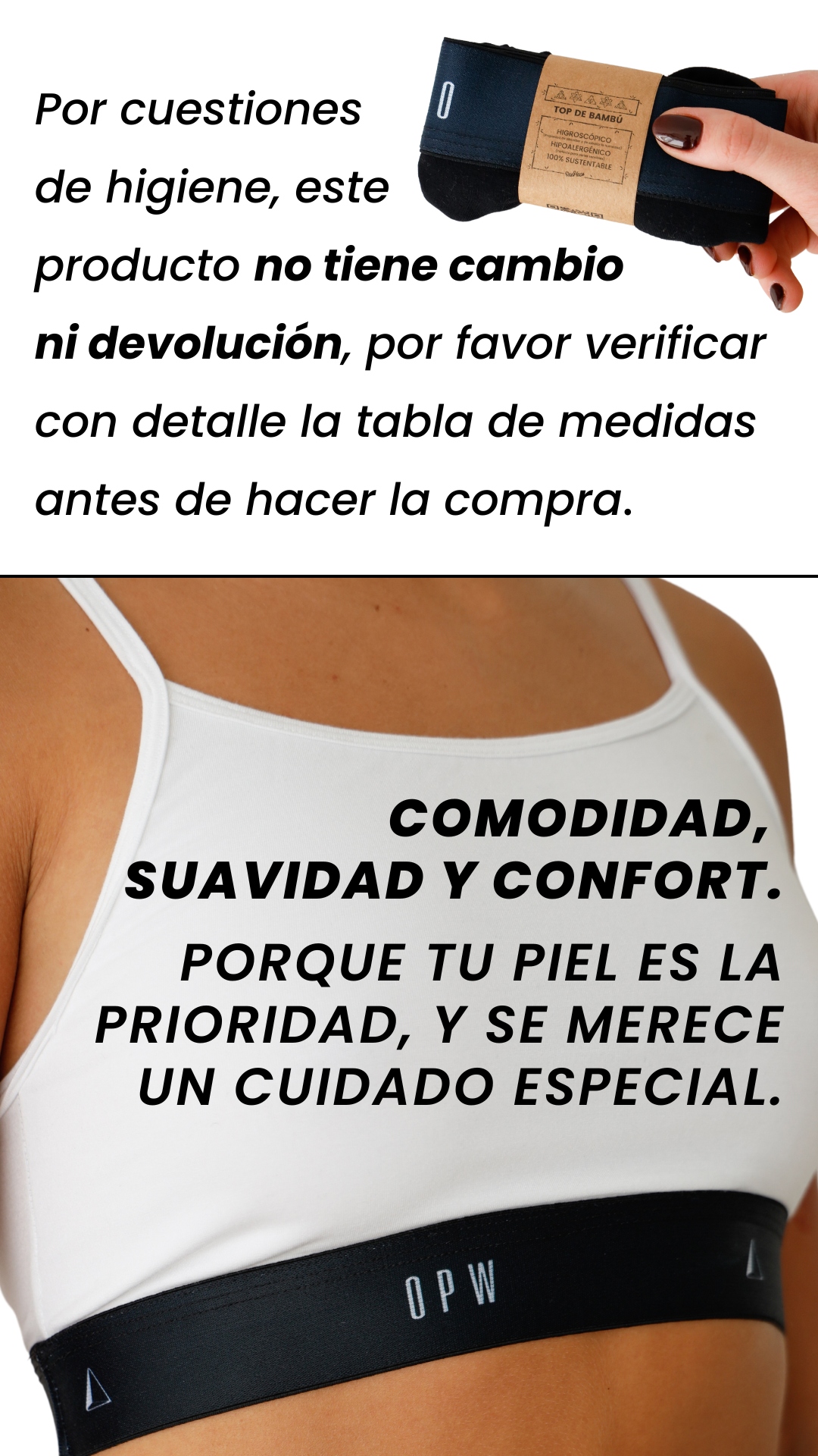 Por cuestiones  de higiene, este  producto no tiene cambio  ni devolución, por favor verificar con detalle la tabla de medidas antes de hacer la compra. COMODIDAD,  SUAVIDAD Y CONFORT.  PORQUE TU PIEL ES LA PRIORIDAD, Y SE MERECE UN CUIDADO ESPECIAL.